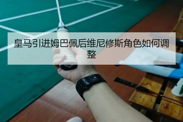 皇马引进姆巴佩后维尼修斯角色如何调整