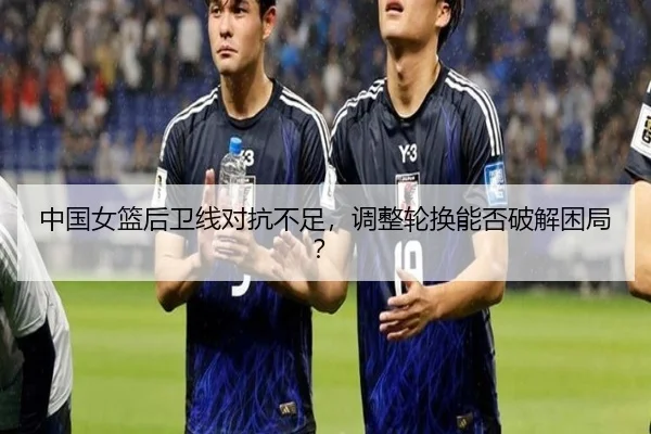 中国女篮后卫线对抗不足，调整轮换能否破解困局？